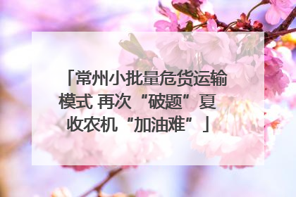 常州小批量危货运输模式 再次“破题”夏收农机“加油难”