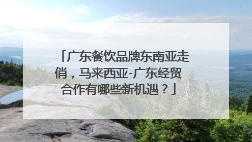 广东餐饮品牌东南亚走俏，马来西亚-广东经贸合作有哪些新机遇？