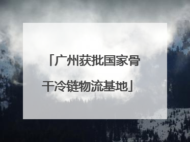 广州获批国家骨干冷链物流基地