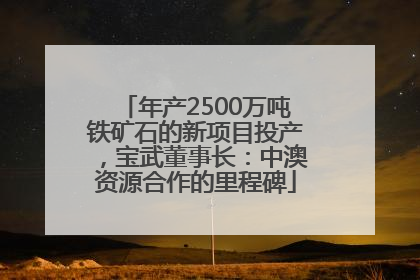年产2500万吨铁矿石的新项目投产，宝武董事长：中澳资源合作的里程碑