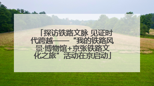 探访铁路文脉 见证时代跨越——“我的铁路风景·博物馆+京张铁路文化之旅”活动在京启动