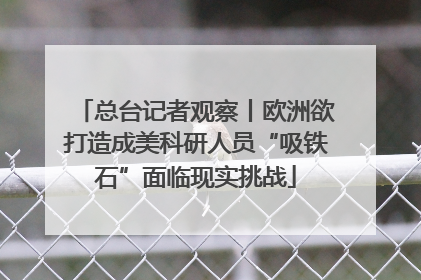总台记者观察丨欧洲欲打造成美科研人员“吸铁石”面临现实挑战