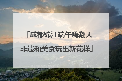 成都锦江端午嗨翻天 非遗和美食玩出新花样