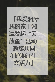我爱湘潭我的家丨湘潭发起“云放鱼”活动 邀您共同守护湘江生态活力