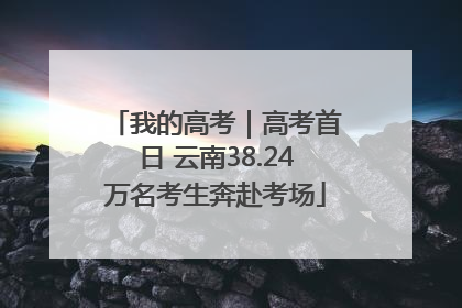我的高考｜高考首日 云南38.24万名考生奔赴考场
