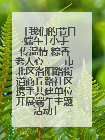 我们的节日·端午│小手传温情 粽香老人心——市北区洛阳路街道商丘路社区携手共建单位开展端午主题活动