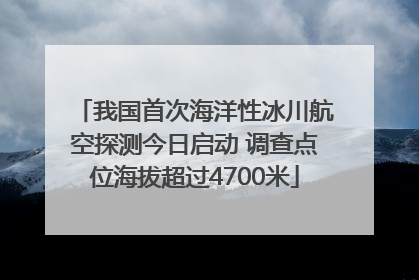 我国首次海洋性冰川航空探测今日启动 调查点位海拔超过4700米