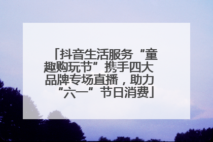 抖音生活服务“童趣购玩节”携手四大品牌专场直播，助力“六一”节日消费