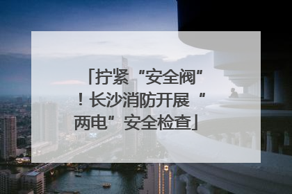 拧紧“安全阀”！长沙消防开展“两电”安全检查