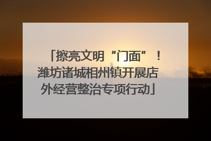 擦亮文明“门面”！潍坊诸城相州镇开展店外经营整治专项行动