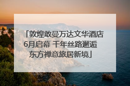 敦煌敢曼万达文华酒店6月启幕 千年丝路邂逅东方禅意旅居新境