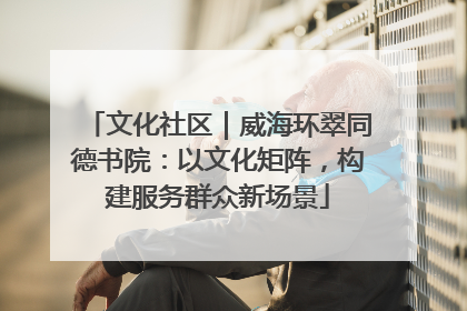文化社区｜威海环翠同德书院：以文化矩阵，构建服务群众新场景