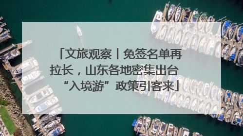 文旅观察丨免签名单再拉长，山东各地密集出台“入境游”政策引客来