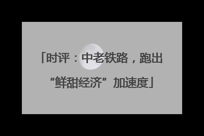 时评：中老铁路，跑出“鲜甜经济”加速度