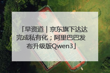 早资道｜京东旗下达达完成私有化；阿里巴巴发布升级版Qwen3