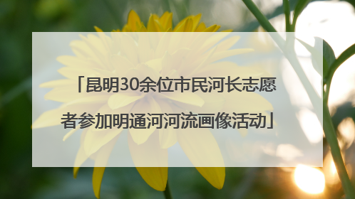 昆明30余位市民河长志愿者参加明通河河流画像活动