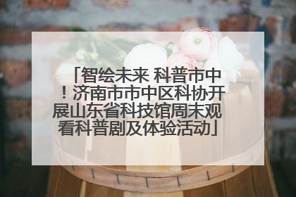 智绘未来 科普市中！济南市市中区科协开展山东省科技馆周末观看科普剧及体验活动