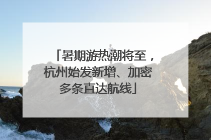 暑期游热潮将至，杭州始发新增、加密多条直达航线