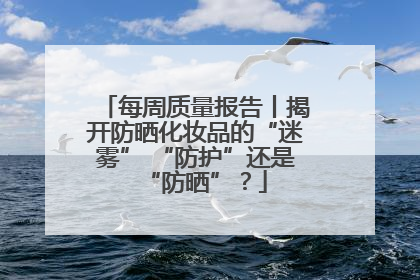 每周质量报告丨揭开防晒化妆品的“迷雾” “防护”还是“防晒”？