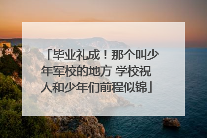 毕业礼成！那个叫少年军校的地方 学校祝人和少年们前程似锦