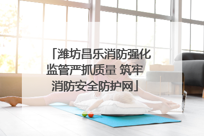 潍坊昌乐消防强化监管严抓质量 筑牢消防安全防护网