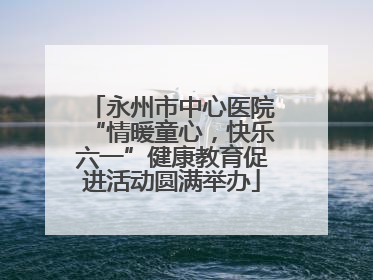 永州市中心医院“情暖童心，快乐六一”健康教育促进活动圆满举办
