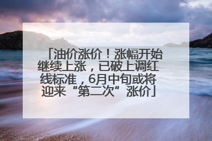 油价涨价！涨幅开始继续上涨，已破上调红线标准，6月中旬或将迎来“第二次”涨价