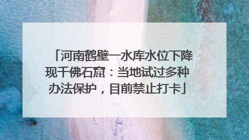 河南鹤壁一水库水位下降现千佛石窟：当地试过多种办法保护，目前禁止打卡