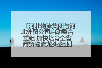 河北物流集团与河北外贸公司启动整合重组 加快培育全省商贸物流龙头企业