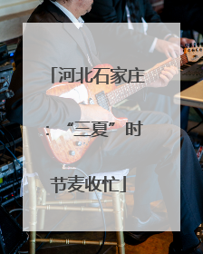 河北石家庄：“三夏”时节麦收忙