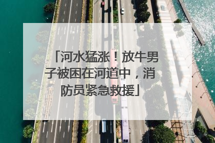 河水猛涨！放牛男子被困在河道中，消防员紧急救援
