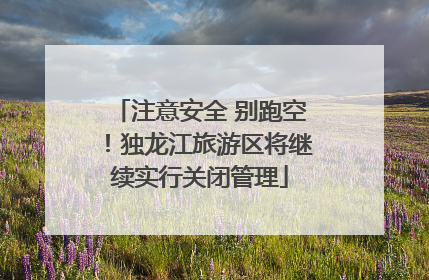 注意安全 别跑空！独龙江旅游区将继续实行关闭管理