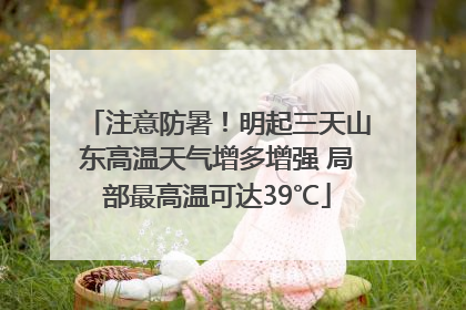 注意防暑！明起三天山东高温天气增多增强 局部最高温可达39℃