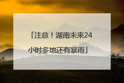 注意！湖南未来24小时多地还有暴雨