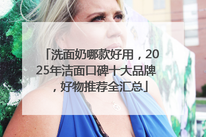 洗面奶哪款好用，2025年洁面口碑十大品牌，好物推荐全汇总