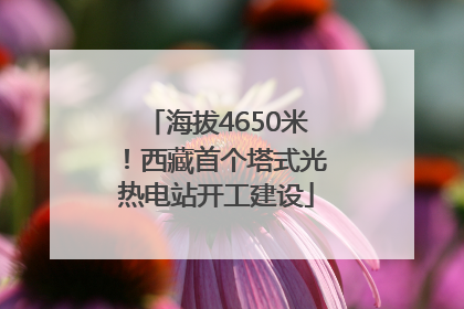 海拔4650米！西藏首个塔式光热电站开工建设
