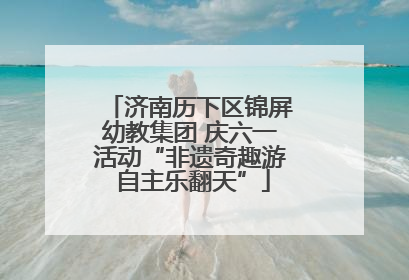 济南历下区锦屏幼教集团 庆六一活动“非遗奇趣游 自主乐翻天”