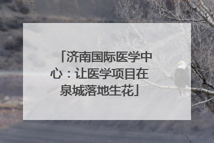 济南国际医学中心：让医学项目在泉城落地生花