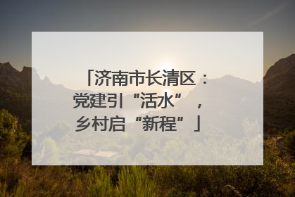 济南市长清区：党建引“活水”，乡村启“新程”