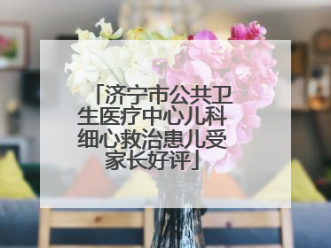 济宁市公共卫生医疗中心儿科细心救治患儿受家长好评