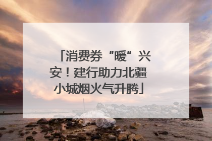 消费券“暖”兴安！建行助力北疆小城烟火气升腾