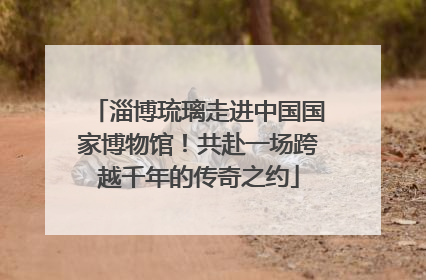 淄博琉璃走进中国国家博物馆！共赴一场跨越千年的传奇之约