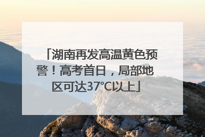 湖南再发高温黄色预警！高考首日，局部地区可达37℃以上