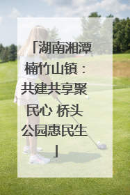 湖南湘潭楠竹山镇：共建共享聚民心 桥头公园惠民生