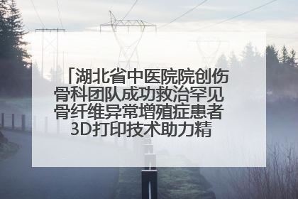 湖北省中医院院创伤骨科团队成功救治罕见骨纤维异常增殖症患者 3D打印技术助力精准矫形手术