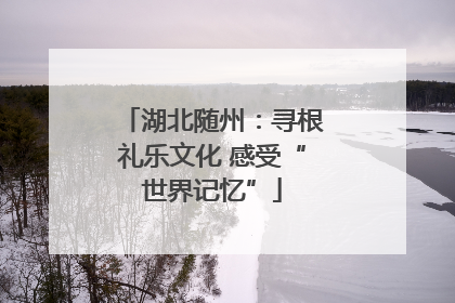 湖北随州：寻根礼乐文化 感受“世界记忆”