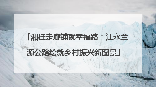 湘桂走廊铺就幸福路：江永兰源公路绘就乡村振兴新图景