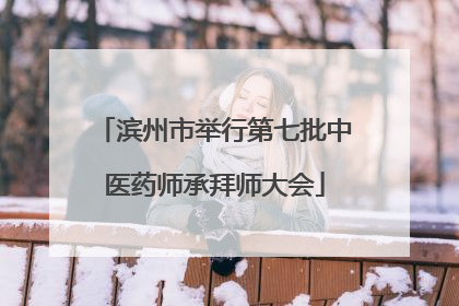 滨州市举行第七批中医药师承拜师大会