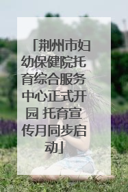 荆州市妇幼保健院托育综合服务中心正式开园 托育宣传月同步启动