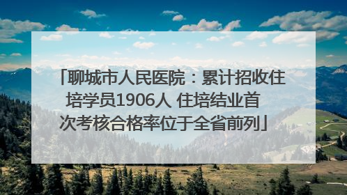 聊城市人民医院：累计招收住培学员1906人 住培结业首次考核合格率位于全省前列